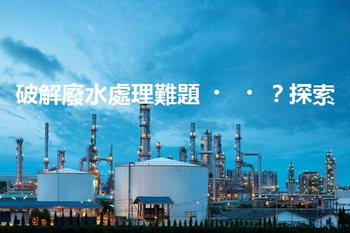 破解廢水處理難題？探索高效可持續(xù)發(fā)展之路！